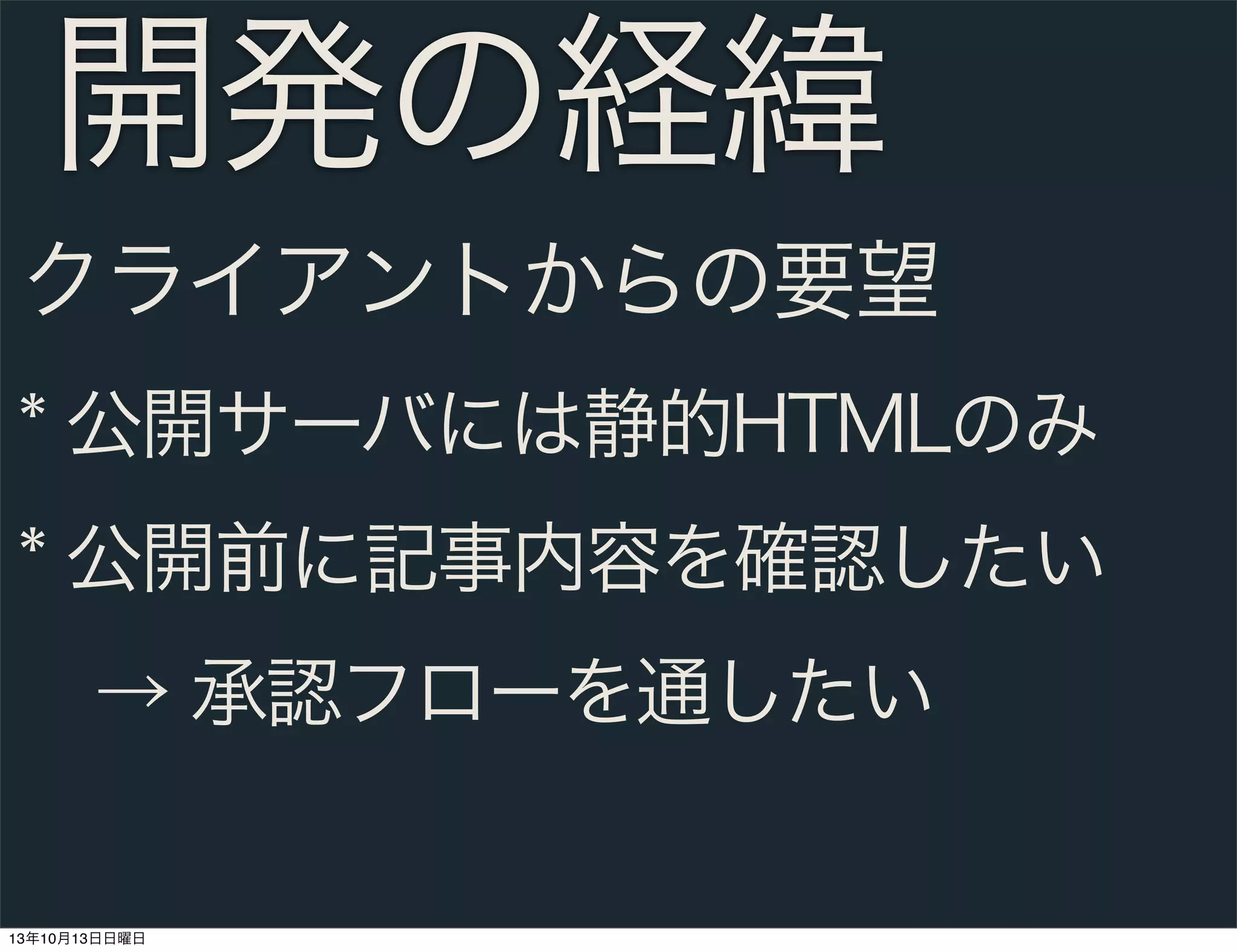 開発の経緯
クライアントからの要望
* 公開サーバには静的HTMLのみ
* 公開前に記事内容を確認したい
 → 承認フローを通したい

13年10月13日日曜日

 