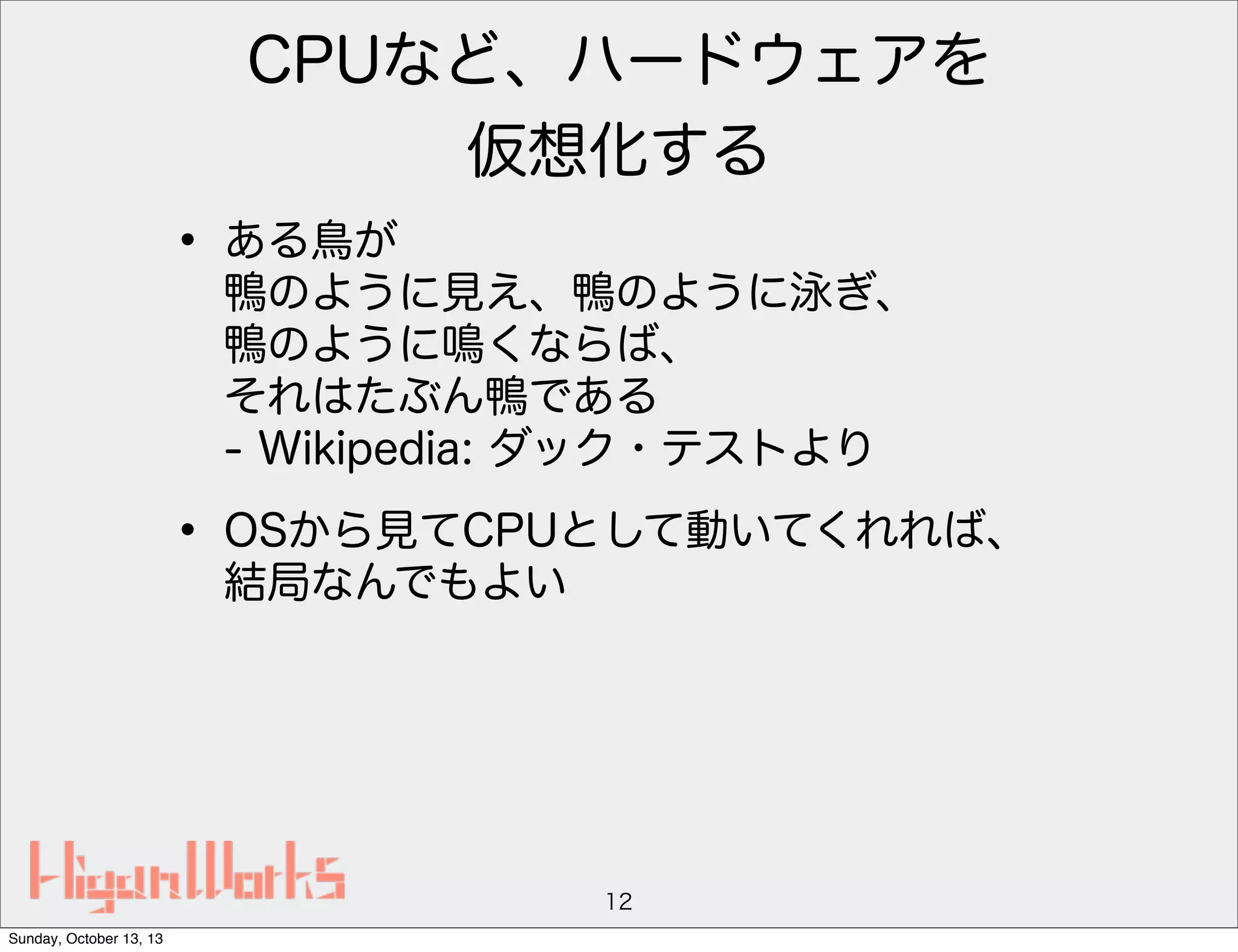 CPUなど、ハードウェアを
仮想化する

• ある鳥が

鴨のように見え、鴨のように泳ぎ、
鴨のように鳴くならば、
それはたぶん鴨である
- Wikipedia: ダック・テストより

• OSから見てCPUとして動いてくれれば、
結局なんでもよい

12
Sunday, October 13, 13

 