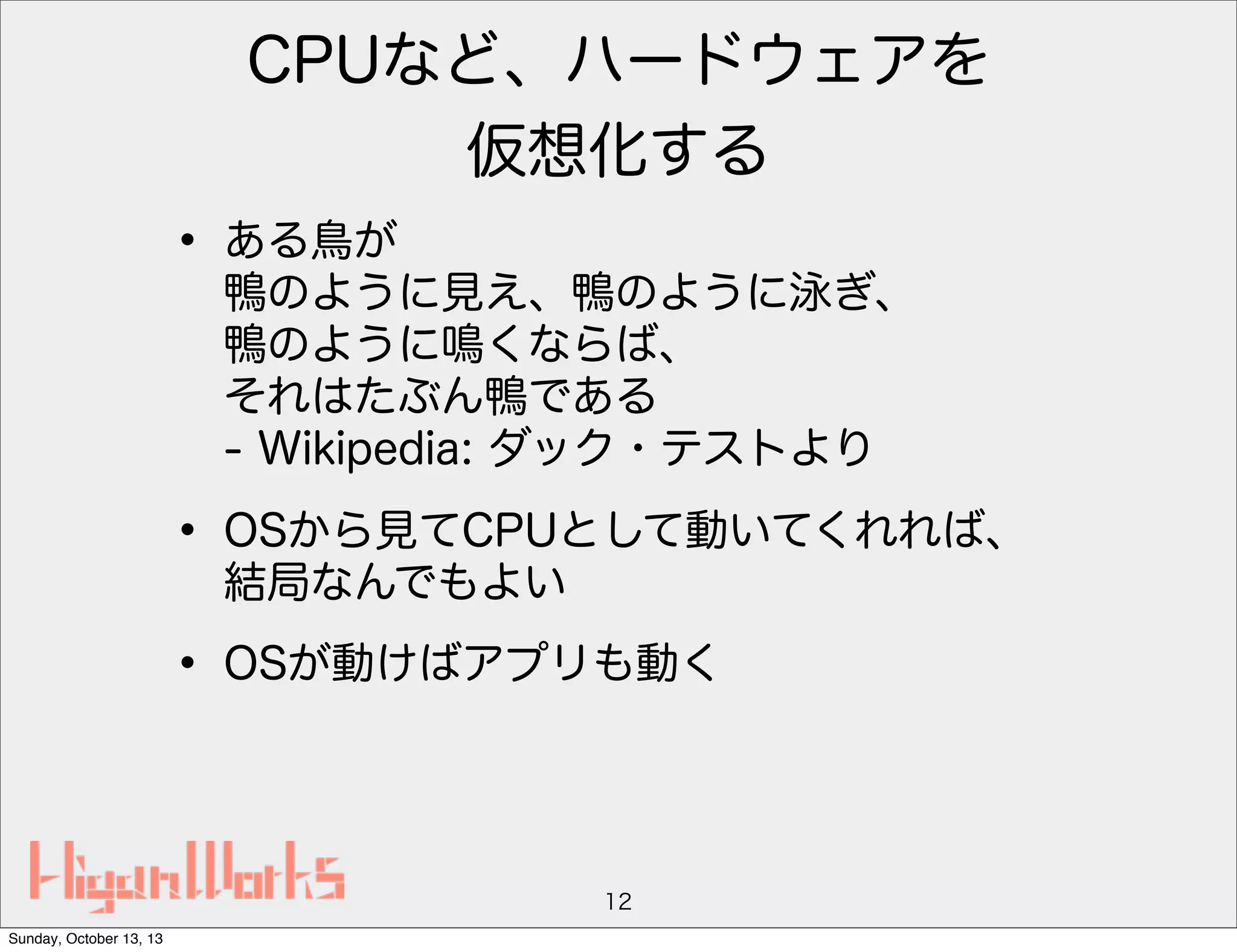 CPUなど、ハードウェアを
仮想化する

• ある鳥が

鴨のように見え、鴨のように泳ぎ、
鴨のように鳴くならば、
それはたぶん鴨である
- Wikipedia: ダック・テストより

• OSから見てCPUとして動いてくれれば、
結局なんでもよい

• OSが動けばアプリも動く

12
Sunday, October 13, 13

 