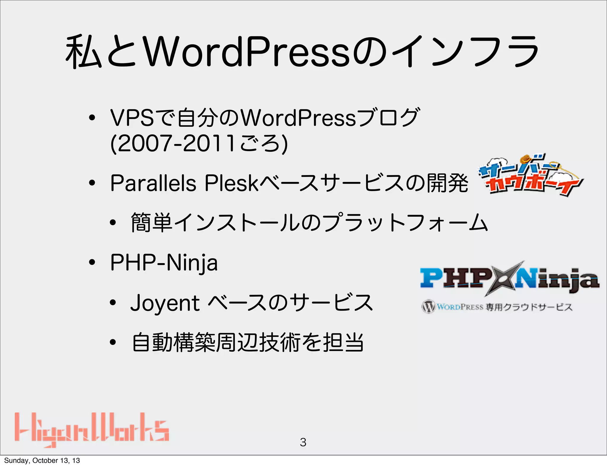 私とWordPressのインフラ
• VPSで自分のWordPressブログ
(2007-2011ごろ)

• Parallels Pleskベースサービスの開発
• 簡単インストールのプラットフォーム
• PHP-Ninja
• Joyent ベースのサービス
• 自動構築周辺技術を担当
3
Sunday, October 13, 13

 