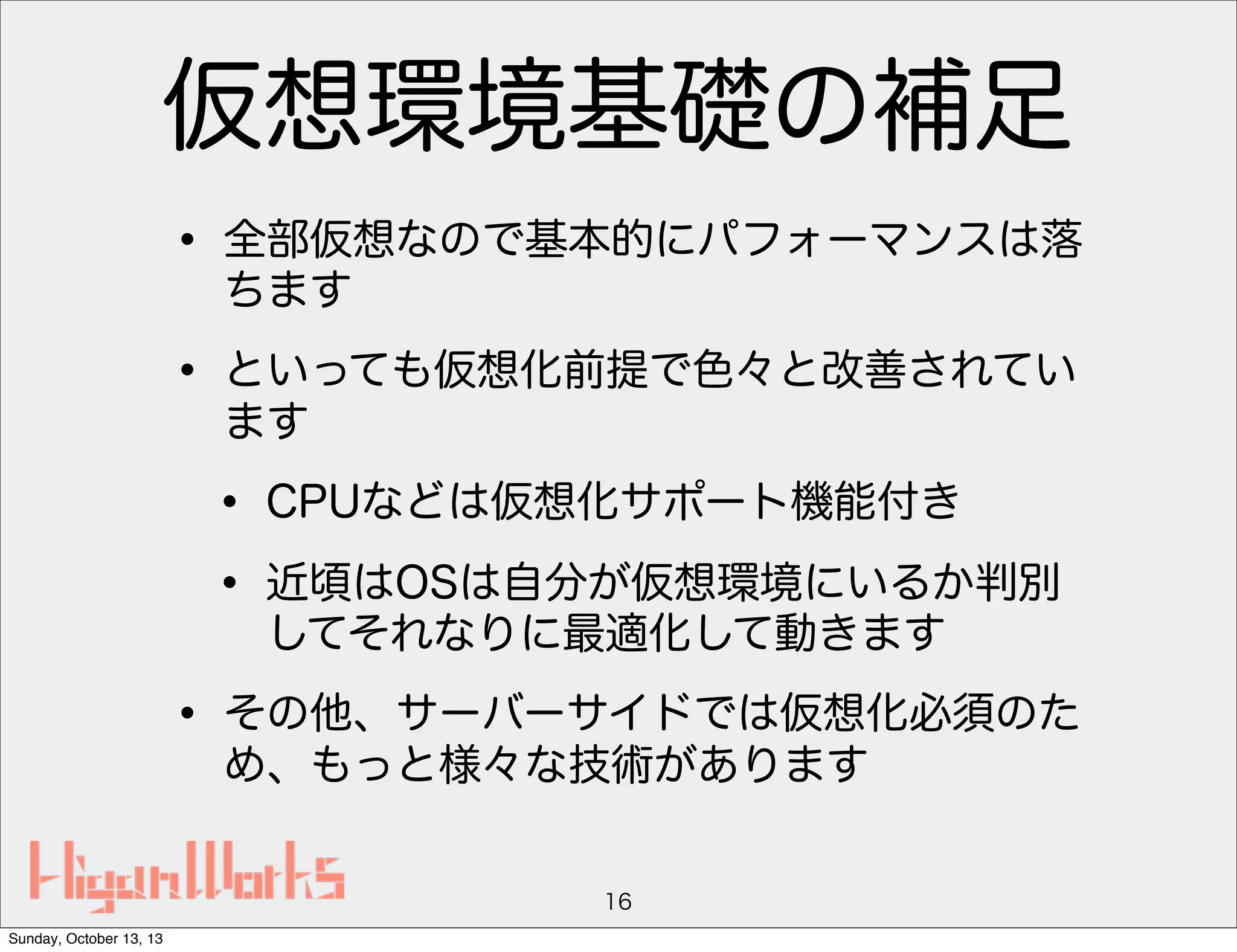 仮想環境基礎の補足
• 全部仮想なので基本的にパフォーマンスは落
ちます

• といっても仮想化前提で色々と改善されてい
ます

• CPUなどは仮想化サポート機能付き
• 近頃はOSは自分が仮想環境にいるか判別
してそれなりに最適化して動きます

• その他、サーバーサイドでは仮想化必須のた
め、もっと様々な技術があります
16
Sunday, October 13, 13

 