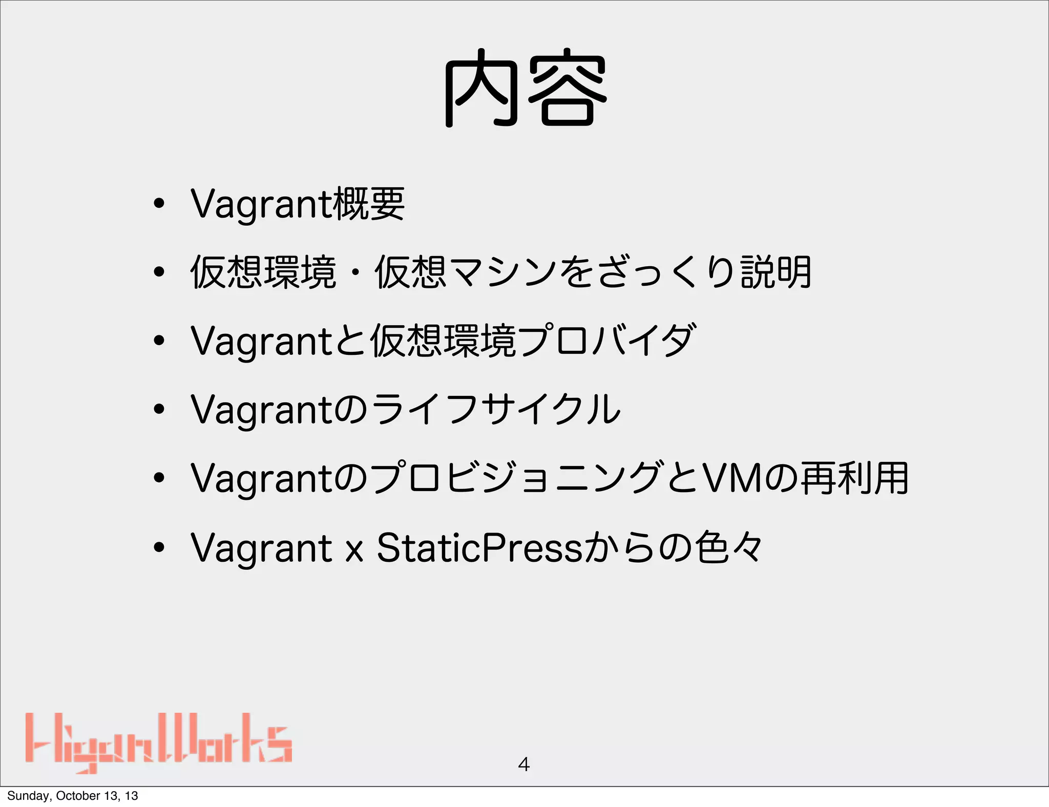 内容
• Vagrant概要
• 仮想環境・仮想マシンをざっくり説明
• Vagrantと仮想環境プロバイダ
• Vagrantのライフサイクル
• VagrantのプロビジョニングとVMの再利用
• Vagrant x StaticPressからの色々

4
Sunday, October 13, 13

 