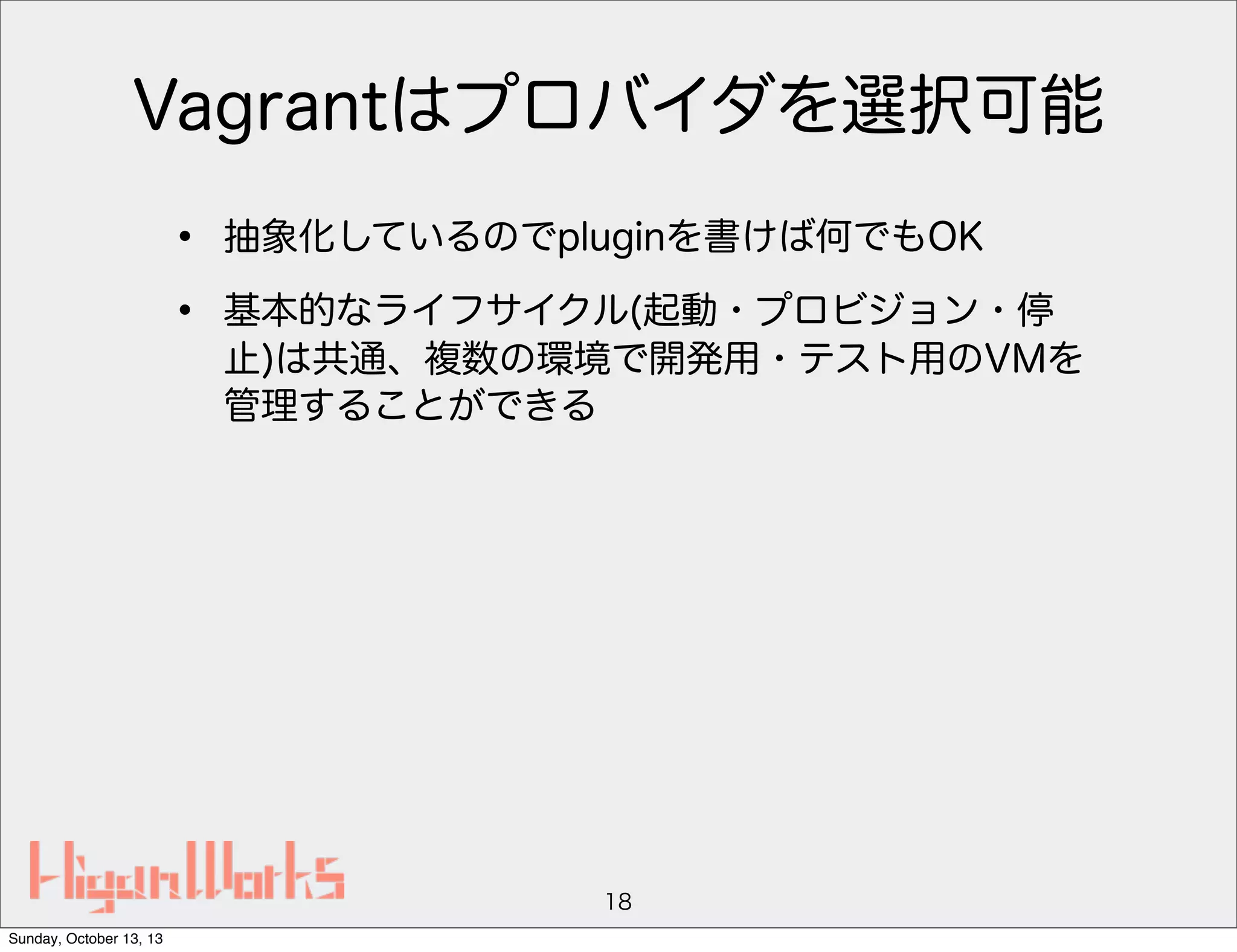 Vagrantはプロバイダを選択可能
•
•

抽象化しているのでpluginを書けば何でもOK
基本的なライフサイクル(起動・プロビジョン・停
止)は共通、複数の環境で開発用・テスト用のVMを
管理することができる

18
Sunday, October 13, 13

 