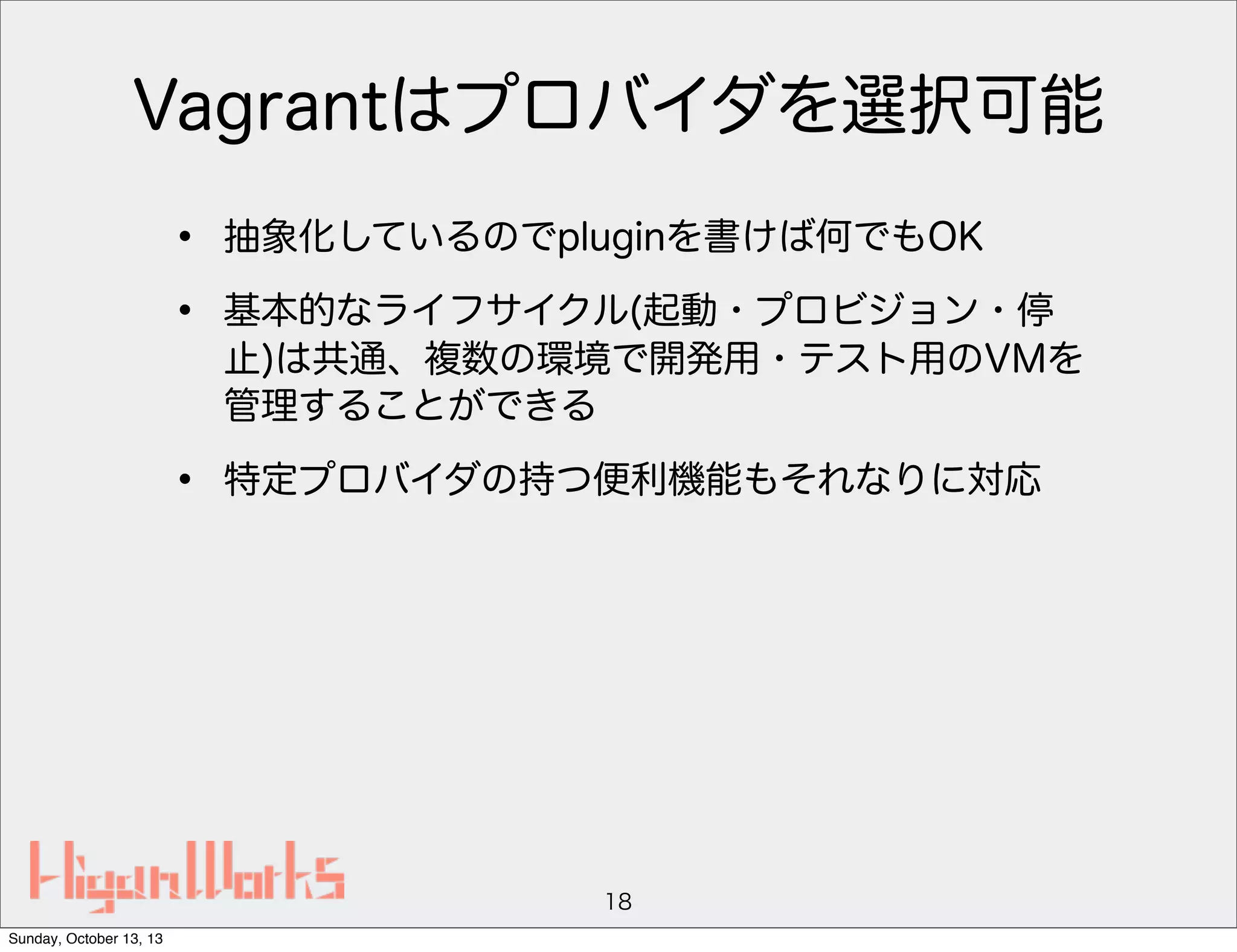 Vagrantはプロバイダを選択可能
•
•

抽象化しているのでpluginを書けば何でもOK

•

特定プロバイダの持つ便利機能もそれなりに対応

基本的なライフサイクル(起動・プロビジョン・停
止)は共通、複数の環境で開発用・テスト用のVMを
管理することができる

18
Sunday, October 13, 13

 