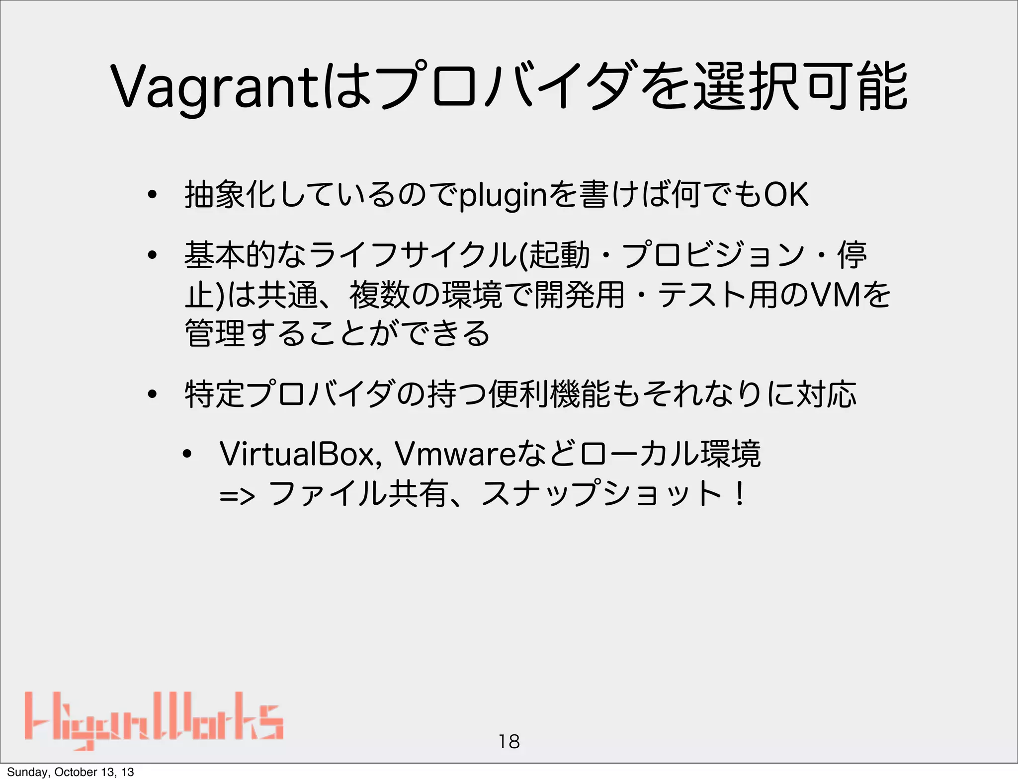 Vagrantはプロバイダを選択可能
•
•

抽象化しているのでpluginを書けば何でもOK

•

特定プロバイダの持つ便利機能もそれなりに対応

基本的なライフサイクル(起動・プロビジョン・停
止)は共通、複数の環境で開発用・テスト用のVMを
管理することができる

•

VirtualBox, Vmwareなどローカル環境
=> ファイル共有、スナップショット！

18
Sunday, October 13, 13

 