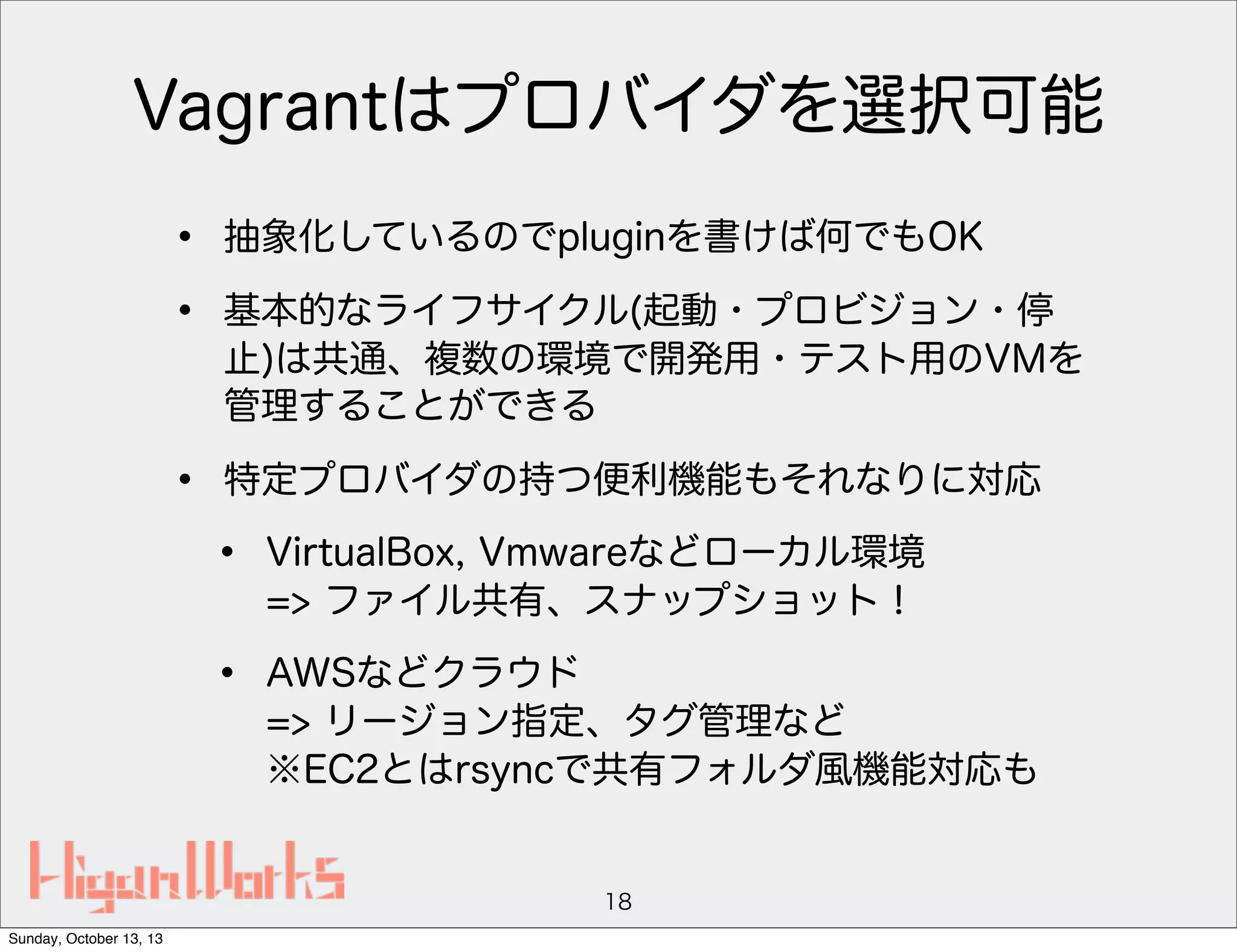Vagrantはプロバイダを選択可能
•
•

抽象化しているのでpluginを書けば何でもOK

•

特定プロバイダの持つ便利機能もそれなりに対応

基本的なライフサイクル(起動・プロビジョン・停
止)は共通、複数の環境で開発用・テスト用のVMを
管理することができる

•

VirtualBox, Vmwareなどローカル環境
=> ファイル共有、スナップショット！

•

AWSなどクラウド
=> リージョン指定、タグ管理など
※EC2とはrsyncで共有フォルダ風機能対応も

18
Sunday, October 13, 13

 