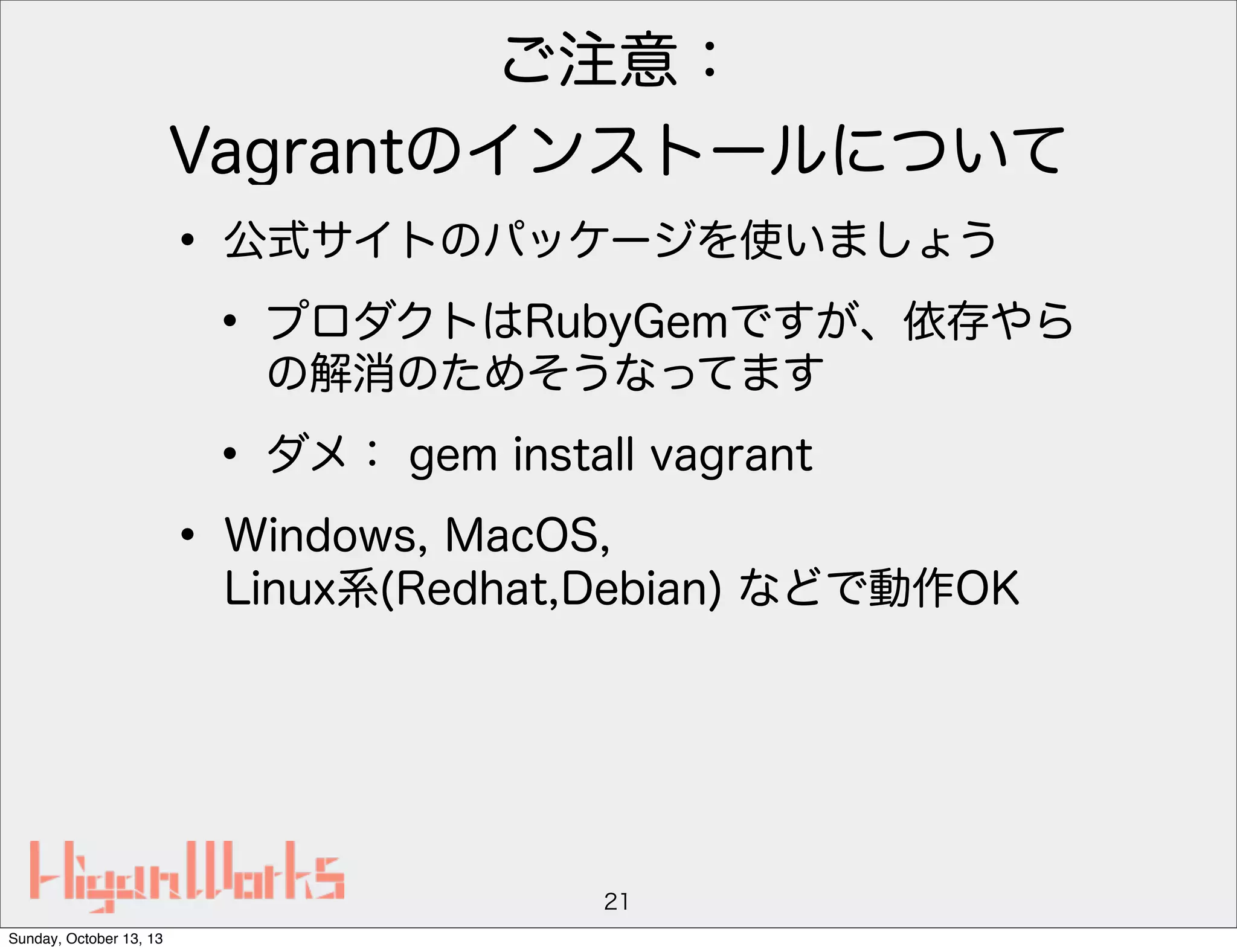 ご注意：
Vagrantのインストールについて

• 公式サイトのパッケージを使いましょう
• プロダクトはRubyGemですが、依存やら
の解消のためそうなってます

• ダメ： gem install vagrant
• Windows, MacOS,

Linux系(Redhat,Debian) などで動作OK

21
Sunday, October 13, 13

 