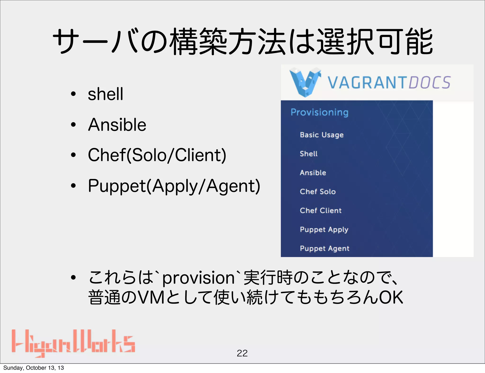 サーバの構築方法は選択可能
• shell
• Ansible
• Chef(Solo/Client)
• Puppet(Apply/Agent)
• これらは`provision`実行時のことなので、
普通のVMとして使い続けてももちろんOK

22
Sunday, October 13, 13

 