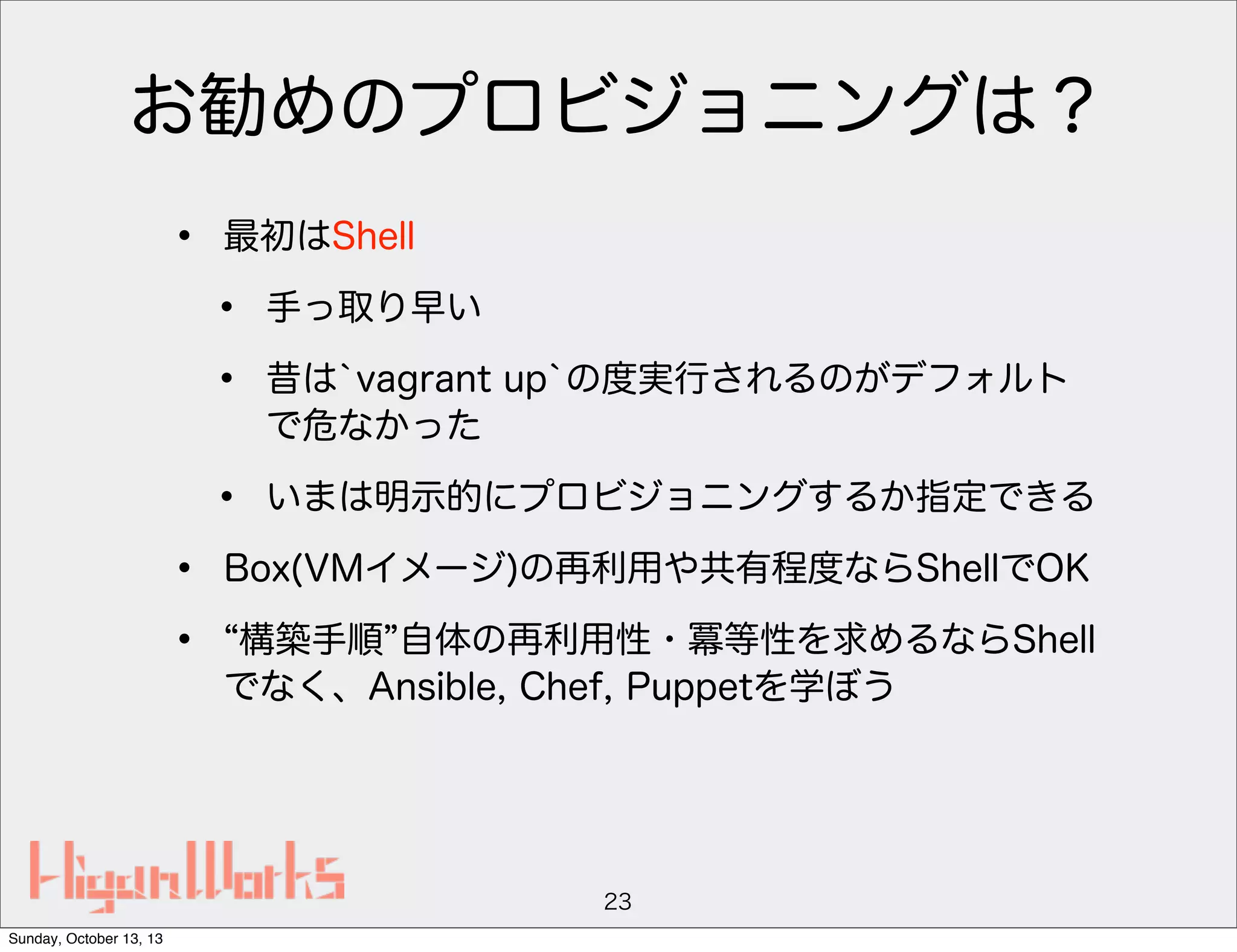 お勧めのプロビジョニングは？
•

最初はShell

•
•
•
•
•

手っ取り早い

いまは明示的にプロビジョニングするか指定できる

昔は`vagrant up`の度実行されるのがデフォルト
で危なかった

Box(VMイメージ)の再利用や共有程度ならShellでOK
構築手順 自体の再利用性・冪等性を求めるならShell
でなく、Ansible, Chef, Puppetを学ぼう

23
Sunday, October 13, 13

 