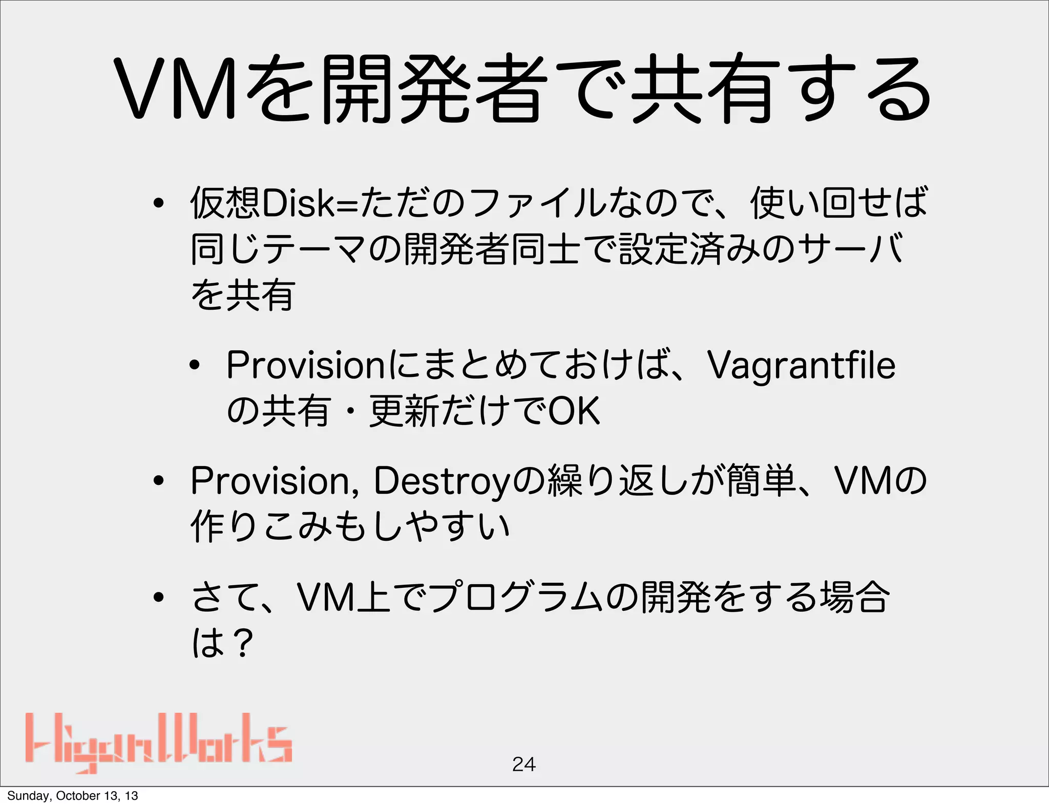 VMを開発者で共有する
• 仮想Disk=ただのファイルなので、使い回せば
同じテーマの開発者同士で設定済みのサーバ
を共有

• Provisionにまとめておけば、Vagrantﬁle
の共有・更新だけでOK

• Provision, Destroyの繰り返しが簡単、VMの
作りこみもしやすい

• さて、VM上でプログラムの開発をする場合
は？

24
Sunday, October 13, 13

 