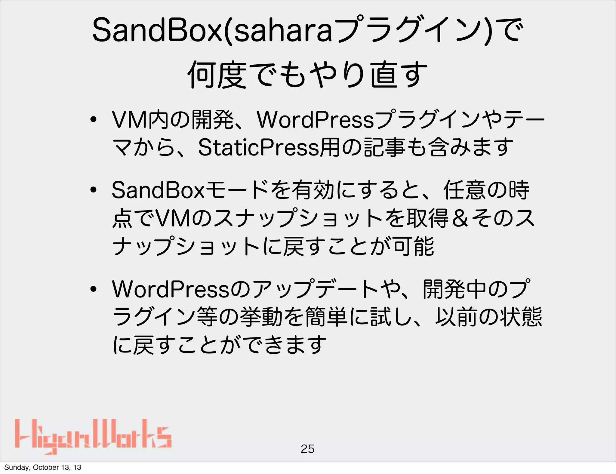 SandBox(saharaプラグイン)で
何度でもやり直す

• VM内の開発、WordPressプラグインやテー
マから、StaticPress用の記事も含みます

• SandBoxモードを有効にすると、任意の時

点でVMのスナップショットを取得＆そのス
ナップショットに戻すことが可能

• WordPressのアップデートや、開発中のプ

ラグイン等の挙動を簡単に試し、以前の状態
に戻すことができます

25
Sunday, October 13, 13

 