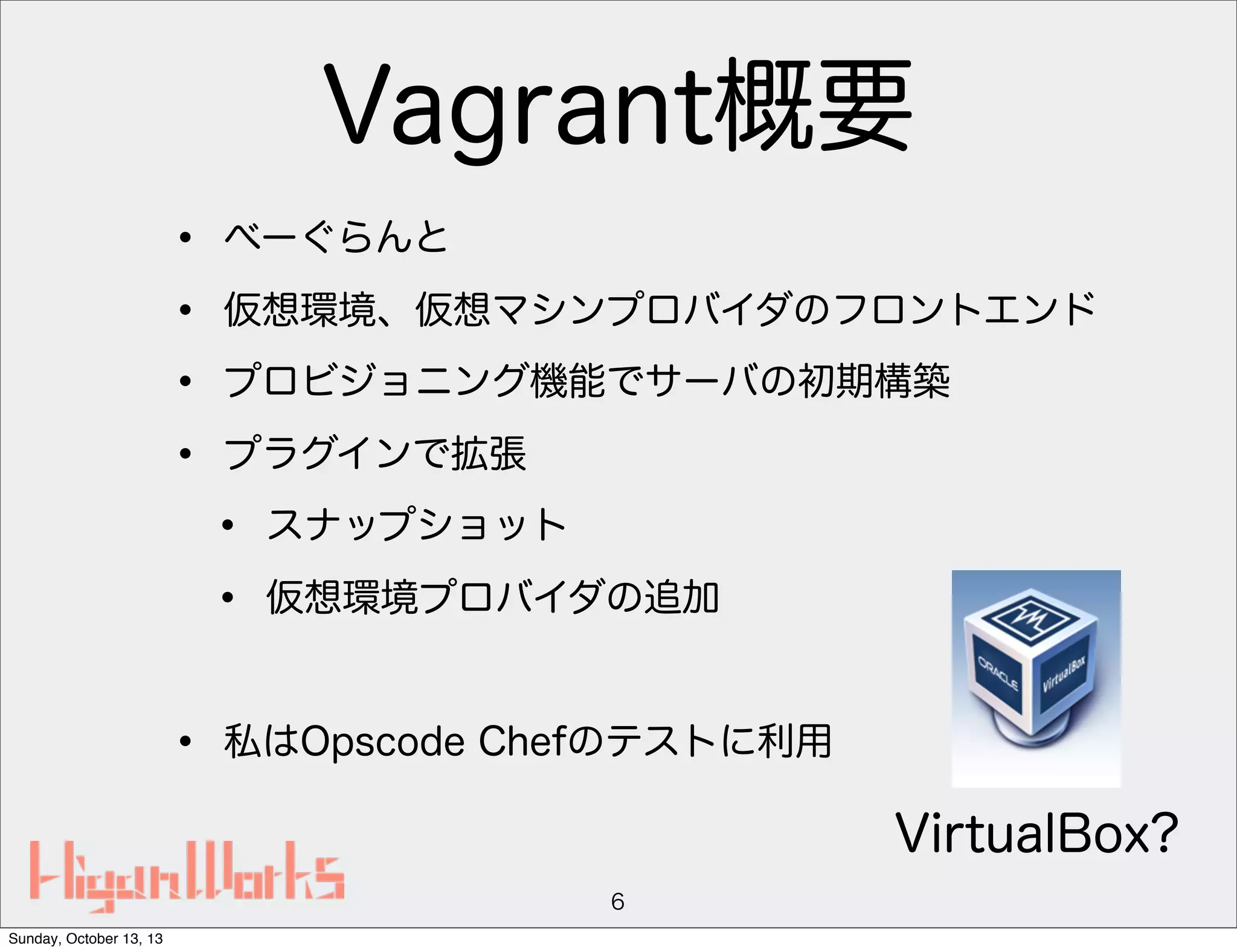 Vagrant概要
•
•
•
•

べーぐらんと
仮想環境、仮想マシンプロバイダのフロントエンド
プロビジョニング機能でサーバの初期構築
プラグインで拡張

•
•
•

スナップショット
仮想環境プロバイダの追加

私はOpscode Chefのテストに利用

VirtualBox?
6
Sunday, October 13, 13

 