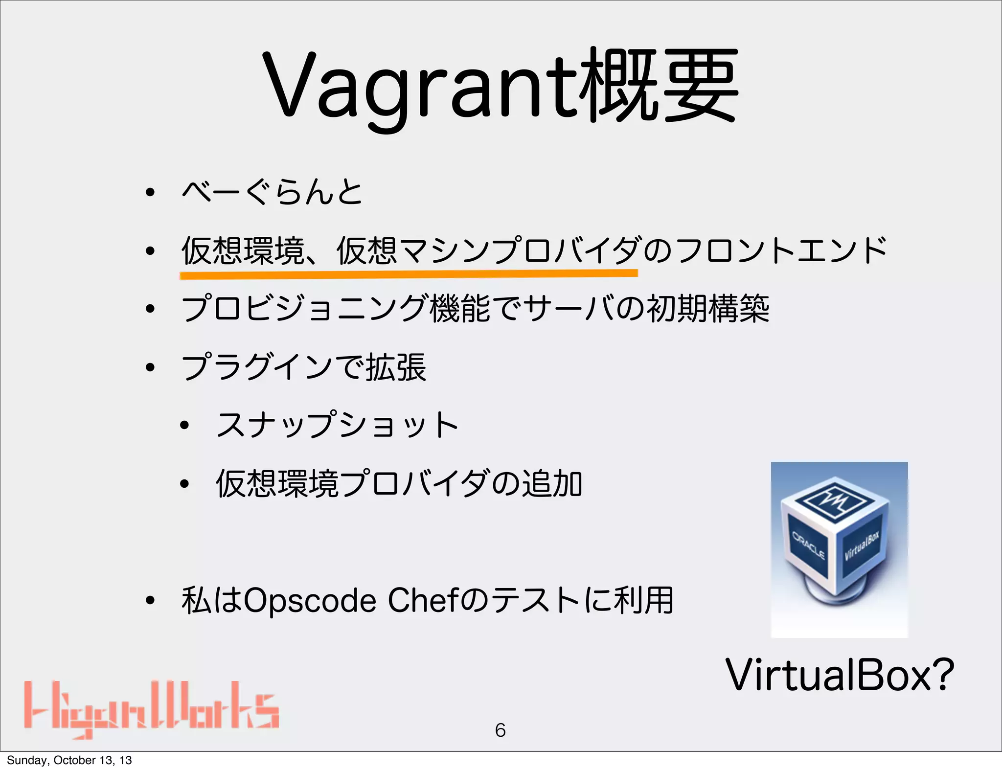 Vagrant概要
•
•
•
•

べーぐらんと
仮想環境、仮想マシンプロバイダのフロントエンド
プロビジョニング機能でサーバの初期構築
プラグインで拡張

•
•
•

スナップショット
仮想環境プロバイダの追加

私はOpscode Chefのテストに利用

VirtualBox?
6
Sunday, October 13, 13

 