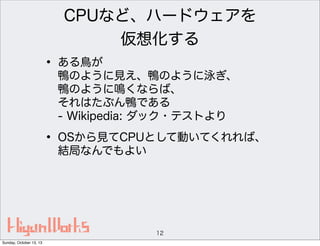 CPUなど、ハードウェアを
仮想化する

• ある鳥が

鴨のように見え、鴨のように泳ぎ、
鴨のように鳴くならば、
それはたぶん鴨である
- Wikipedia: ダック・テストより

• OSから見てCPUとして動いてくれれば、
結局なんでもよい

12
Sunday, October 13, 13

 