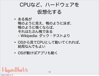 CPUなど、ハードウェアを
仮想化する

• ある鳥が

鴨のように見え、鴨のように泳ぎ、
鴨のように鳴くならば、
それはたぶん鴨である
- Wikipedia: ダック・テストより

• OSから見てCPUとして動いてくれれば、
結局なんでもよい

• OSが動けばアプリも動く

12
Sunday, October 13, 13

 