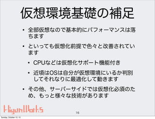 仮想環境基礎の補足
• 全部仮想なので基本的にパフォーマンスは落
ちます

• といっても仮想化前提で色々と改善されてい
ます

• CPUなどは仮想化サポート機能付き
• 近頃はOSは自分が仮想環境にいるか判別
してそれなりに最適化して動きます

• その他、サーバーサイドでは仮想化必須のた
め、もっと様々な技術があります
16
Sunday, October 13, 13

 