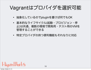 Vagrantはプロバイダを選択可能
•
•

抽象化しているのでpluginを書けば何でもOK

•

特定プロバイダの持つ便利機能もそれなりに対応

基本的なライフサイクル(起動・プロビジョン・停
止)は共通、複数の環境で開発用・テスト用のVMを
管理することができる

18
Sunday, October 13, 13

 