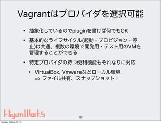 Vagrantはプロバイダを選択可能
•
•

抽象化しているのでpluginを書けば何でもOK

•

特定プロバイダの持つ便利機能もそれなりに対応

基本的なライフサイクル(起動・プロビジョン・停
止)は共通、複数の環境で開発用・テスト用のVMを
管理することができる

•

VirtualBox, Vmwareなどローカル環境
=> ファイル共有、スナップショット！

18
Sunday, October 13, 13

 