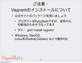 ご注意：
Vagrantのインストールについて

• 公式サイトのパッケージを使いましょう
• プロダクトはRubyGemですが、依存やら
の解消のためそうなってます

• ダメ： gem install vagrant
• Windows, MacOS,

Linux系(Redhat,Debian) などで動作OK

21
Sunday, October 13, 13

 