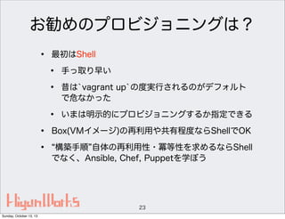お勧めのプロビジョニングは？
•

最初はShell

•
•
•
•
•

手っ取り早い

いまは明示的にプロビジョニングするか指定できる

昔は`vagrant up`の度実行されるのがデフォルト
で危なかった

Box(VMイメージ)の再利用や共有程度ならShellでOK
構築手順 自体の再利用性・冪等性を求めるならShell
でなく、Ansible, Chef, Puppetを学ぼう

23
Sunday, October 13, 13

 