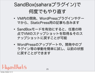 SandBox(saharaプラグイン)で
何度でもやり直す

• VM内の開発、WordPressプラグインやテー
マから、StaticPress用の記事も含みます

• SandBoxモードを有効にすると、任意の時

点でVMのスナップショットを取得＆そのス
ナップショットに戻すことが可能

• WordPressのアップデートや、開発中のプ

ラグイン等の挙動を簡単に試し、以前の状態
に戻すことができます

25
Sunday, October 13, 13

 