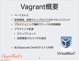 Vagrant概要
•
•
•
•

べーぐらんと
仮想環境、仮想マシンプロバイダのフロントエンド
プロビジョニング機能でサーバの初期構築
プラグインで拡張

•
•
•

スナップショット
仮想環境プロバイダの追加

私はOpscode Chefのテストに利用

VirtualBox?
6
Sunday, October 13, 13

 