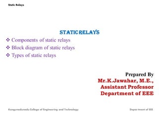 Staticrelays
 Components of static relays
 Block diagram of static relays
 Types of static relays
Prepared By
Mr.K.Jawahar, M.E.,
Assistant Professor
Department of EEE
Static Relays
Kongunadunadu College of Engineering and Technology Depar tment of EEE
 