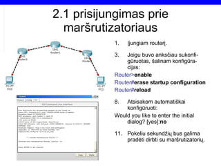 2.1  prisijungimas prie maršrutizatoriaus Įjungiam routerį. Jeigu buvo anksčiau sukonfi-gūruotas, šalinam konfigūra-cijas: Router> enable Router# erase startup configuration Router# reload Atsisakom automatiškai konfigūruoti: Would you like to enter the initial dialog? [yes]: no Pokeliu sekundžių bus galima pradėti dirbti su maršrutizatorių. 