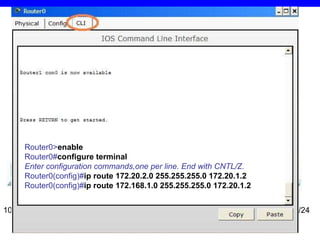 2.2. Pavyzdys 1 10.10.10.2/24 10.10.10.1/24 172.20.1.1/24 172.20.2.1/24 172.20.1.2/24 172.20.2.2/24 192.168.1.1/24 192.168.1.2/24 Router 0 > en able Router 0 # configure   terminal Enter configuration commands,one per line. End with CNTL/Z. Router 0 (config)# ip route 172.20.2.0 255.255.255.0 172.20.1.2 Router 0 (config)# ip route 172.168.1.0 255.255.255.0 172.20.1.2 