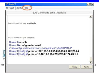 2.2. Pavyzdys 1 10.10.10.2/24 10.10.10.1/24 172.20.1.1/24 172.20.2.1/24 172.20.1.2/24 172.20.2.2/24 192.168.1.1/24 192.168.1.2/24 Router1> en able Router1# configure   terminal Enterconfigurationcommands,oneperline.EndwithCNTL/Z. Router1(config)# ip route 1 92.168.1.0  255.255.255.0 172.20. 2 .2 Router1(config)# ip route  10.10.10 .0 255.255.255.0  172 .2 0.1.1 