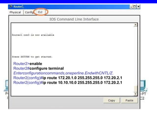 2.2pavyzdys 10.10.10.1/24 172.20.1.1/24 172.20.2.1/24 172.20.1.2/24 172.20.2.2/24 192.168.1.1/24 Router 2 > en able Router 2 # configure   terminal Enterconfigurationcommands,oneperline.EndwithCNTL/Z. Router 2 (config)# ip route 1 72.20.1.0  255.255.255.0 172.20. 2 . 1 Router 2 (config)# ip route  10.10.10 .0 255.255.255.0  172 .2 0.2.1 