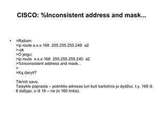 CISCO:   %Inconsistent   address   and   mask... >Rašom: >ip route x.x.x.168  255.255.255.248  a2 >-ok >O jeigu: >ip route  x.x.x.168  255.255.255.240  a2 >%Inconsistent address and mask... > >Ką daryti? Tikrinti save. Taisykle paprasta – potinklio adresas turi buti kartotinis jo dydžiui, t.y.  168  iš  8   dalijąsi ,   o iš  16  –   ne ( o  160  tinka). 