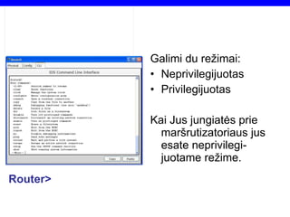 Galimi du režimai: Neprivilegijuotas Privilegijuotas Kai Jus jungiatės prie maršrutizatoriaus jus esate neprivilegi-juotame režime. Router> 