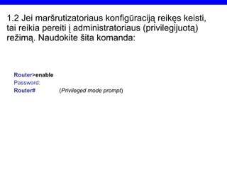 1.2  Jei maršrutizatoriaus konfigūraciją reikęs keisti, tai reikia pereiti į administratoriaus (privilegijuotą) režimą. Naudokite šita komanda: Router> enable Password: Router# ( Privileged mode prompt ) 