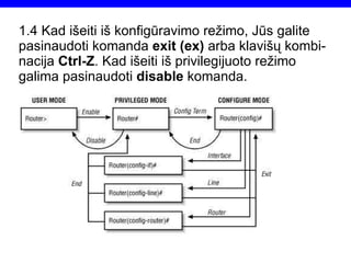 1.4  Kad išeiti iš konfigūravimo režimo, Jūs galite pasinaudoti komanda  exit (ex)  arba klavišų kombi-nacija  Ctrl-Z . Kad išeiti iš privilegijuoto režimo galima pasinaudoti  disable  komanda. Router(config)#exit Router#disable Router> 