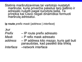 Statinis maršrutizavimas tai vartotojo nustatyti maršrutai, kurie priverčia paketus tarp šaltinio ir adresato nukelti pagal nurodyta kelia. Ta prireikia kai Cisco negali dinamiškai formuoti maršrutą adresatui. ip route  prefix mask  { address  |  interface } ,kur Prefix   – IP route prefix adresato Mask   – P refix mask adresato address –  IP address kito  mazgo , kuris gali buti  panaudotas, kad pasiekti šita tinklą Interface – network interface 