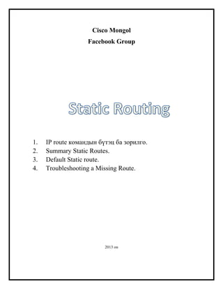 Cisco Mongol
Facebook Group

1.
2.
3.
4.

IP route командын бүтэц ба зорилго.
Summary Static Routes.
Default Static route.
Troubleshooting a Missing Route.

2013 он

 