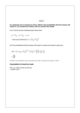 Que:6

An unbiased coin is tossed six times. What is the probability that the tosses will
result in: (i) at least four heads, and (ii) exactly two heads

Let ‘A’ be the event of getting head. Given that:




(iI) The probability that the tosses will result in exactly two heads is given by:




herefore, the probability that the tosses will result in exactly two heads is 15/64.

(I)probability of at least four heads

P(X>=4) =P(X=4)+P(X=5)+P(X=6)
= 22/64=11/32
 
