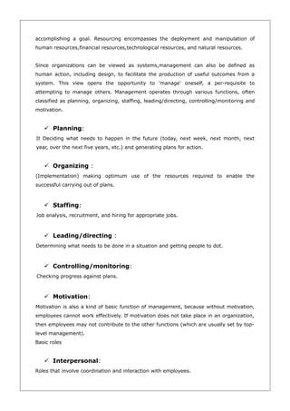 accomplishing a goal. Resourcing encompasses the deployment and manipulation of
human resources,financial resources,technological resources, and natural resources.


Since organizations can be viewed as systems,management can also be defined as
human action, including design, to facilitate the production of useful outcomes from a
system. This view opens the opportunity to 'manage' oneself, a per-requisite to
attempting to manage others. Management operates through various functions, often
classified as planning, organizing, staffing, leading/directing, controlling/monitoring and
motivation.


    Planning:
It Deciding what needs to happen in the future (today, next week, next month, next
year, over the next five years, etc.) and generating plans for action.


    Organizing :
(Implementation) making optimum use of the resources required to enable the
successful carrying out of plans.



    Staffing:
Job analysis, recruitment, and hiring for appropriate jobs.



    Leading/directing :
Determining what needs to be done in a situation and getting people to dot.



    Controlling/monitoring:
Checking progress against plans.



    Motivation:
Motivation is also a kind of basic function of management, because without motivation,
employees cannot work effectively. If motivation does not take place in an organization,
then employees may not contribute to the other functions (which are usually set by top-
level management).
Basic roles


    Interpersonal:
Roles that involve coordination and interaction with employees.
 