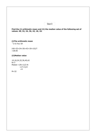 Que:3

Find the (i) arithmetic mean and (ii) the median value of the following set of
values: 40, 32, 24, 36, 42, 18, 10.




(i)The arithmetic mean
 ̅x=Σ fixi/ Σfi

(40+32+24+36+42+18+10)/7
=28.85

(ii)Median value

10,18,24,32,36,40,42
N=7
Median =(N+1)/2 th
         =(7+1)/2
          =4
M=32
 
