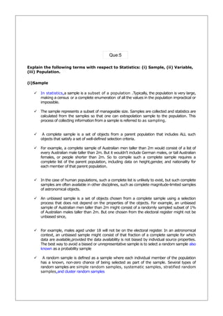 Que:5

Explain the following terms with respect to Statistics: (i) Sample, (ii) Variable,
(iii) Population.

(i)Sample

    In statistics,a sample is a subset of a population .Typically, the population is very large,
     making a census or a complete enumeration of all the values in the population impractical or
     impossible.

    The sample represents a subset of manageable size. Samples are collected and statistics are
     calculated from the samples so that one can extrapolation sample to the population. This
     process of collecting information from a sample is referred to as sampling.


       A complete sample is a set of objects from a parent population that includes ALL such
       objects that satisfy a set of well-defined selection criteria.

    For example, a complete sample of Australian men taller than 2m would consist of a list of
     every Australian male taller than 2m. But it wouldn’t include German males, or tall Australian
     females, or people shorter than 2m. So to compile such a complete sample requires a
     complete list of the parent population, including data on height,gender and nationality for
                                                                            ,
     each member of that parent population.


    In the case of human populations, such a complete list is unlikely to exist, but such complete
     samples are often available in other disciplines, such as complete magnitude-limited samples
     of astronomical objects.

    An unbiased sample is a set of objects chosen from a complete sample using a selection
     process that does not depend on the properties of the objects. For example, an unbiased
     sample of Australian men taller than 2m might consist of a randomly sampled subset of 1%
     of Australian males taller than 2m. But one chosen from the electoral register might not be
     unbiased since,


    For example, males aged under 18 will not be on the electoral register. In an astronomical
     context, an unbiased sample might consist of that fraction of a complete sample for which
     data are available,provided the data availability is not biased by individual source properties.
     The best way to avoid a biased or unrepresentative sample is to select a random sample also
     known as a probability sample

       A random sample is defined as a sample where each individual member of the population
       has a known, non-zero chance of being selected as part of the sample. Several types of
       random samples are simple random samples, systematic samples, stratified random
       samples,and cluster random samples
 