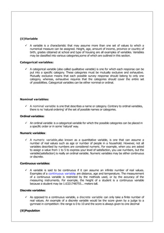 (ii)Variable

    A variable is a characteristic that may assume more than one set of values to which a
     numerical measure can be assigned. Height, age, amount of income, province or country of
     birth, grades obtained at school and type of housing are all examples of variables. Variables
     may be classified into various categories,some of which are outlined in this section.

Categorical variables:

    A categorical variable (also called qualitative variable) is one for which each response can be
     put into a specific category. These categories must be mutually exclusive and exhaustive.
     Mutually exclusive means that each possible survey response should belong to only one
     category, whereas, exhaustive requires that the categories should cover the entire set
     of possibilities. Categorical variables can be either nominal or ordinal.




Nominal variables:

    A nominal variable is one that describes a name or category. Contrary to ordinal variables,
     there is no 'natural ordering' of the set of possible names or categories.

Ordinal variables:

    An ordinal variable is a categorical variable for which the possible categories can be placed in
     a specific order or in some 'natural' way.

Numeric variables:

    A numeric variable,also known as a quantitative variable, is one that can assume a
     number of real values such as age or number of people in a household. However, not all
     variables described by numbers are considered numeric. For example, when you are asked
     to assign a value from 1 to 5 to express your level of satisfaction, you use numbers, but the
     variable(satisfaction) is really an ordinal variable. Numeric variables may be either continuous
     or discrete.

Continuous variables:

    A variable is said to be continuous if it can assume an infinite number of real values.
     Examples of a continuous variable are distance, age and temperature. The measurement
     of a continuous variable is restricted by the methods used, or by the accuracy of the
     measuring instruments. For example, the height of a student is a continuous variable
     because a student may be 1.6321748755... meters tall.

Discrete variables:

    As opposed to a continuous variable, a discrete variable can only take a finite number of
     real values. An example of a discrete variable would be the score given by a judge to a
     gymnast in competition: the range is 0 to 10 and the score is always given to one decimal

(iii)Population
 