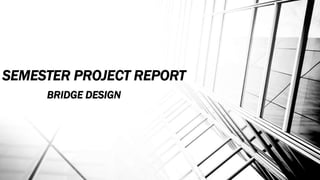 SEMESTER PROJECT REPORT
BRIDGE DESIGN
 