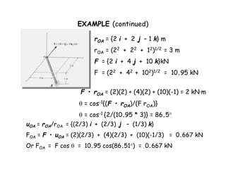 EXAMPLE (continued) 
A 
rOA = {2 i + 2 j – 1 k} m 
rOA = (22 + 22 + 12)1/2 = 3 m 
F = {2 i + 4 j + 10 k}kN 
F = (22 + 42 + 102)1/2 = 10.95 kN 
F • rOA = (2)(2) + (4)(2) + (10)(-1) = 2 kN·m 
 = cos-1{(F • rOA)/(F rOA)} 
 = cos-1 {2/(10.95 * 3)} = 86.5° 
uOA = rOA/rOA = {(2/3) i + (2/3) j – (1/3) k} 
FOA = F • uOA = (2)(2/3) + (4)(2/3) + (10)(-1/3) = 0.667 kN 
Or FOA = F cos  = 10.95 cos(86.51°) = 0.667 kN 
 
