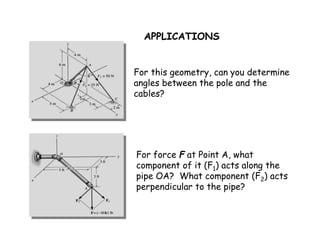 APPLICATIONS 
For this geometry, can you determine 
angles between the pole and the 
cables? 
For force F at Point A, what 
component of it (F1) acts along the 
pipe OA? What component (F2) acts 
perpendicular to the pipe? 
 