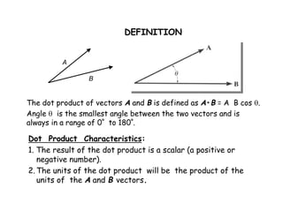 DEFINITION 
A 
B 
The dot product of vectors A and B is defined as A•B = A B cos . 
Angle  is the smallest angle between the two vectors and is 
always in a range of 0º to 180º. 
Dot Product Characteristics: 
1. The result of the dot product is a scalar (a positive or 
negative number). 
2.The units of the dot product will be the product of the 
units of the A and B vectors. 
 