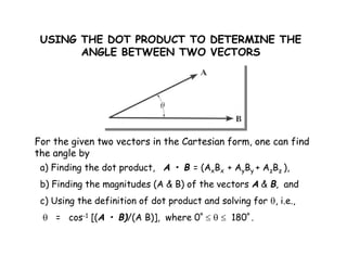 USING THE DOT PRODUCT TO DETERMINE THE 
ANGLE BETWEEN TWO VECTORS 
For the given two vectors in the Cartesian form, one can find 
the angle by 
a) Finding the dot product, A • B = (AxBx + AyBy + AzBz ), 
b) Finding the magnitudes (A & B) of the vectors A & B, and 
c) Using the definition of dot product and solving for , i.e., 
 = cos-1 [(A • B)/(A B)], where 0º    180º . 
 