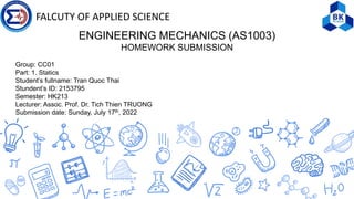 FALCUTY OF APPLIED SCIENCE
ENGINEERING MECHANICS (AS1003)
HOMEWORK SUBMISSION
Group: CC01
Part: 1. Statics
Student’s fullname: Tran Quoc Thai
Stundent’s ID: 2153795
Semester: HK213
Lecturer: Assoc. Prof. Dr. Tich Thien TRUONG
Submission date: Sunday, July 17th, 2022
 
