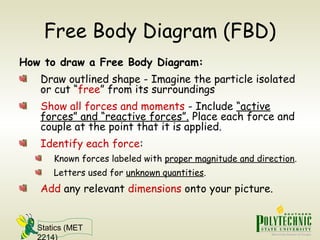 Statics (MET
2214)
Free Body Diagram (FBD)
How to draw a Free Body Diagram:
Draw outlined shape - Imagine the particle isolated
or cut “free” from its surroundings
Show all forces and moments - Include “active
forces” and “reactive forces”. Place each force and
couple at the point that it is applied.
Identify each force:
Known forces labeled with proper magnitude and direction.
Letters used for unknown quantities.
Add any relevant dimensions onto your picture.
 