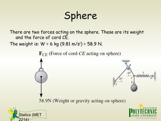 Statics (MET
2214)
Sphere
There are two forces acting on the sphere. These are its weight
and the force of cord CE.
The weight is: W = 6 kg (9.81 m/s2
) = 58.9 N.
 